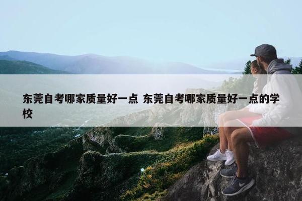 东莞自考哪家质量好一点 东莞自考哪家质量好一点的学校