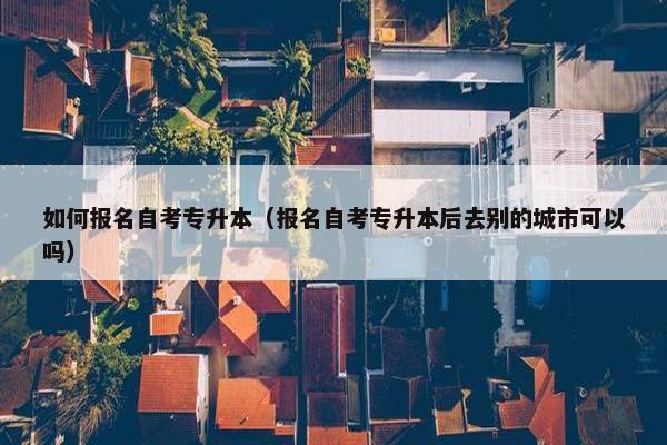 如何报名自考专升本（报名自考专升本后去别的城市可以吗）