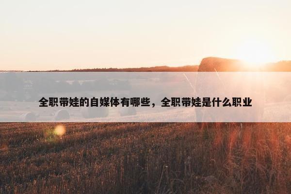 全职带娃的自媒体有哪些，全职带娃是什么职业