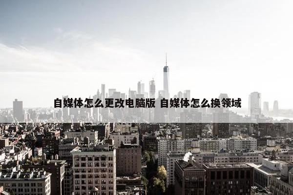 自媒体怎么更改电脑版 自媒体怎么换领域