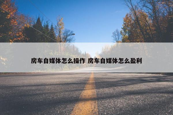 房车自媒体怎么操作 房车自媒体怎么盈利