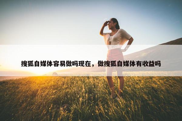 搜狐自媒体容易做吗现在，做搜狐自媒体有收益吗