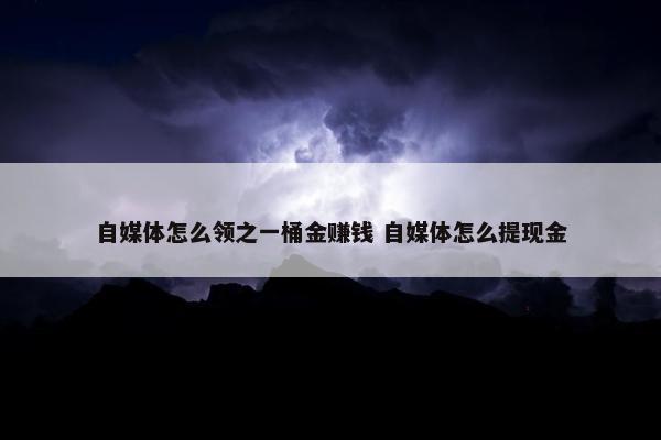 自媒体怎么领之一桶金赚钱 自媒体怎么提现金