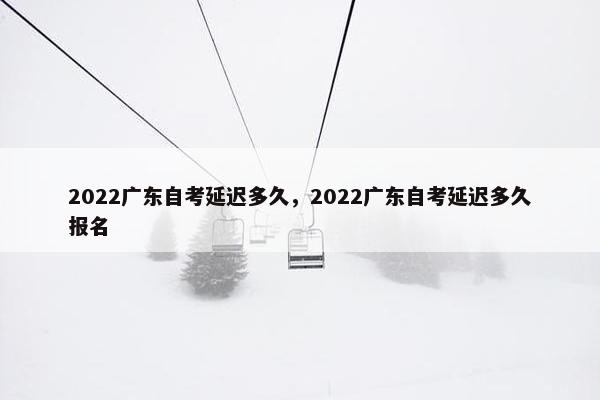 2022广东自考延迟多久，2022广东自考延迟多久报名