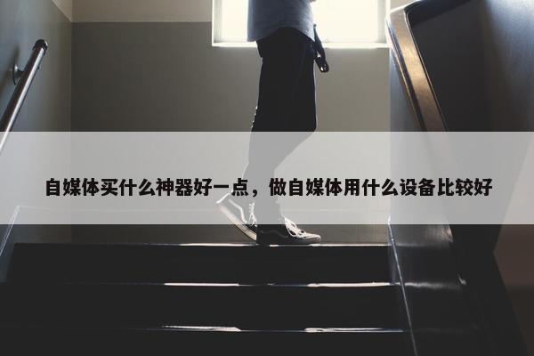 自媒体买什么神器好一点，做自媒体用什么设备比较好