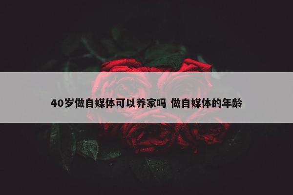 40岁做自媒体可以养家吗 做自媒体的年龄