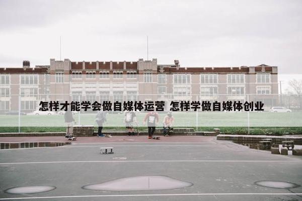 怎样才能学会做自媒体运营 怎样学做自媒体创业