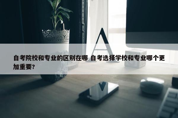 自考院校和专业的区别在哪 自考选择学校和专业哪个更加重要?