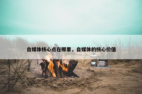 自媒体核心点在哪里，自媒体的核心价值