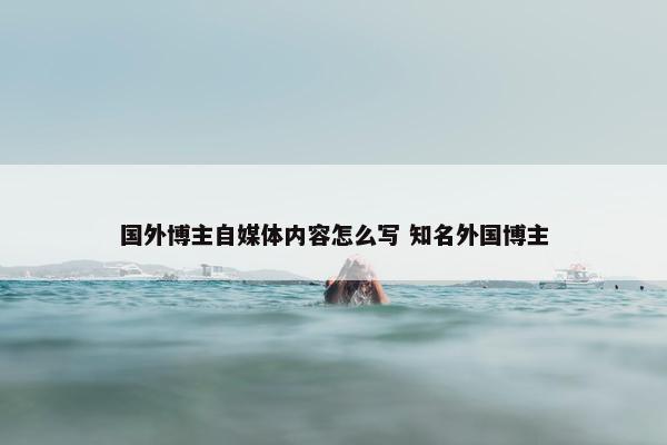 国外博主自媒体内容怎么写 知名外国博主