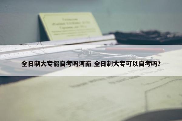 全日制大专能自考吗河南 全日制大专可以自考吗?