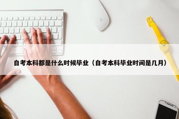 自考本科都是什么时候毕业（自考本科毕业时间是几月）