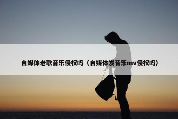 自媒体老歌音乐侵权吗（自媒体发音乐mv侵权吗）