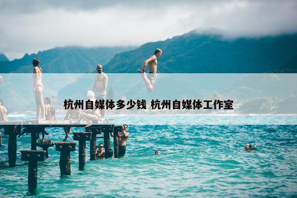 杭州自媒体多少钱 杭州自媒体工作室