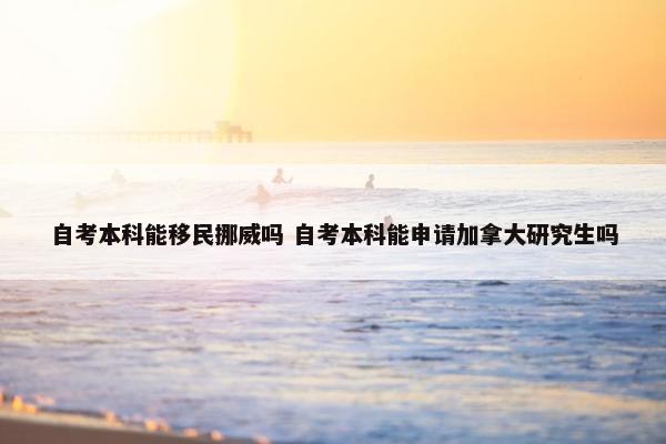 自考本科能移民挪威吗 自考本科能申请加拿大研究生吗