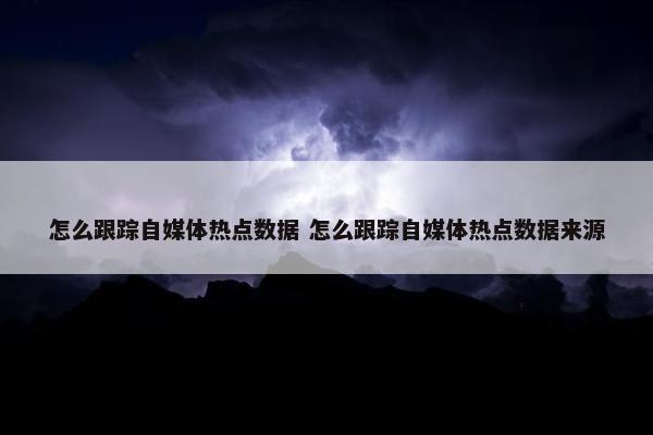 怎么跟踪自媒体热点数据 怎么跟踪自媒体热点数据来源