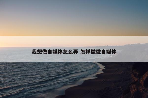 我想做自媒体怎么弄 怎样做做自媒体