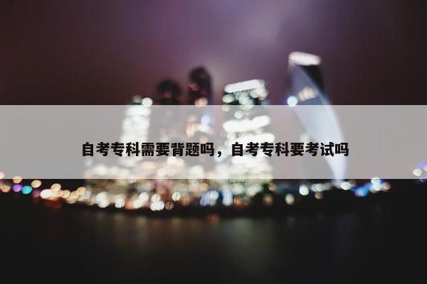 自考专科需要背题吗，自考专科要考试吗