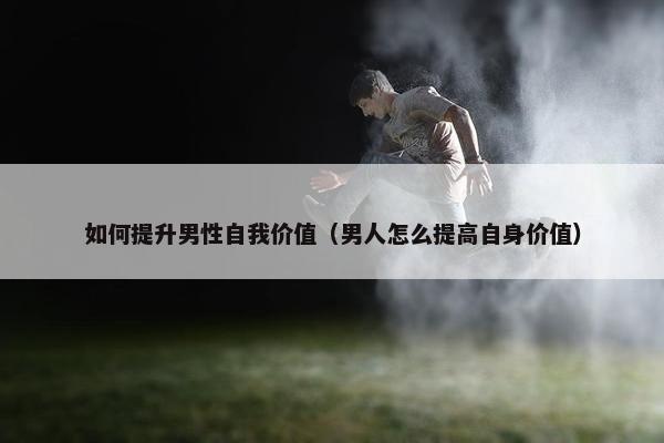 如何提升男性自我价值（男人怎么提高自身价值）