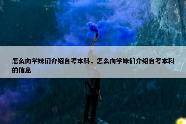 怎么向学妹们介绍自考本科，怎么向学妹们介绍自考本科的信息