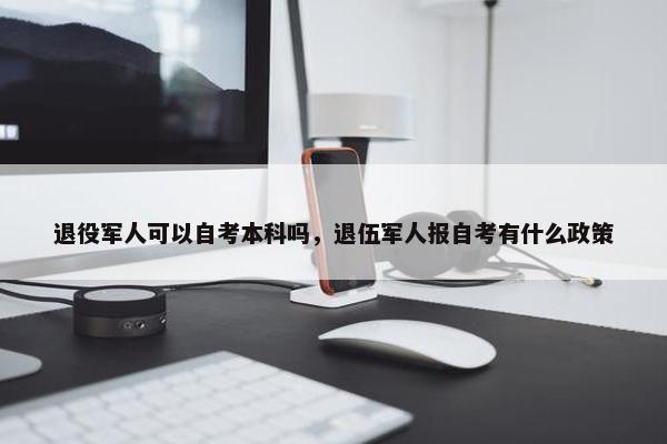 退役军人可以自考本科吗，退伍军人报自考有什么政策