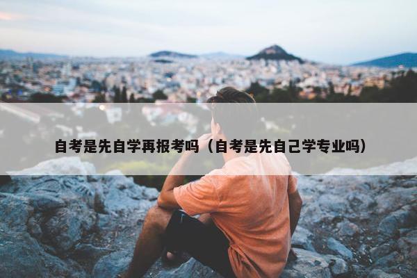 自考是先自学再报考吗（自考是先自己学专业吗）