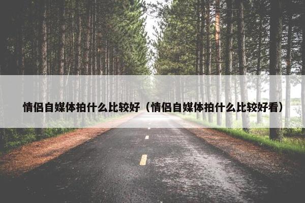 情侣自媒体拍什么比较好（情侣自媒体拍什么比较好看）