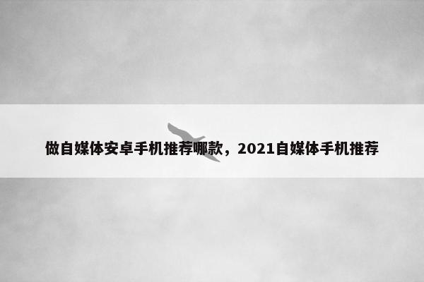 做自媒体安卓手机推荐哪款，2021自媒体手机推荐