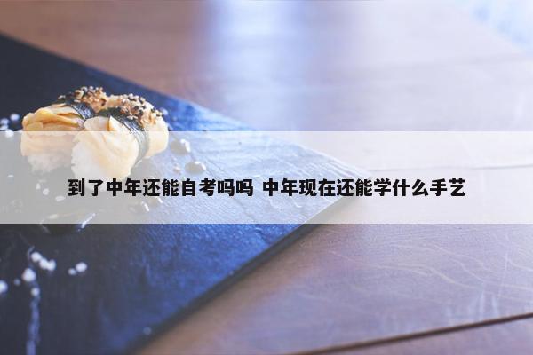 到了中年还能自考吗吗 中年现在还能学什么手艺