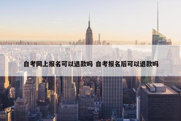 自考网上报名可以退款吗 自考报名后可以退款吗