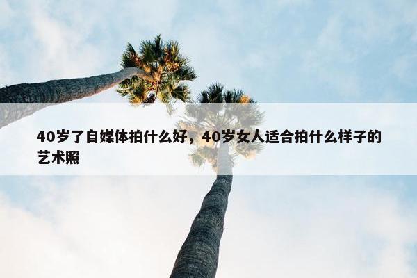 40岁了自媒体拍什么好，40岁女人适合拍什么样子的艺术照