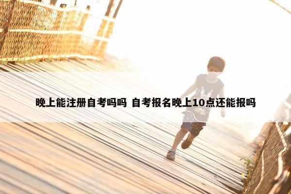 晚上能注册自考吗吗 自考报名晚上10点还能报吗