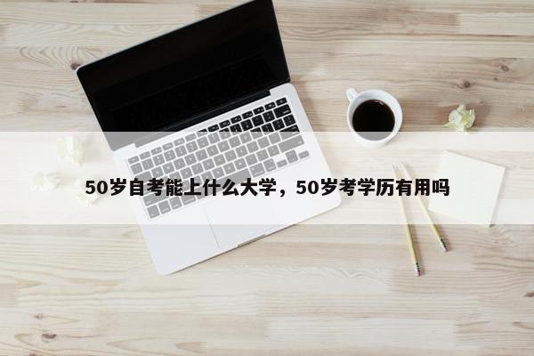 50岁自考能上什么大学，50岁考学历有用吗