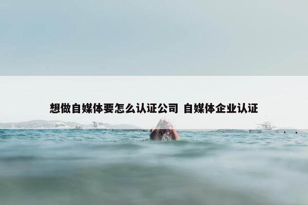 想做自媒体要怎么认证公司 自媒体企业认证