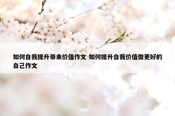 如何自我提升带来价值作文 如何提升自我价值做更好的自己作文