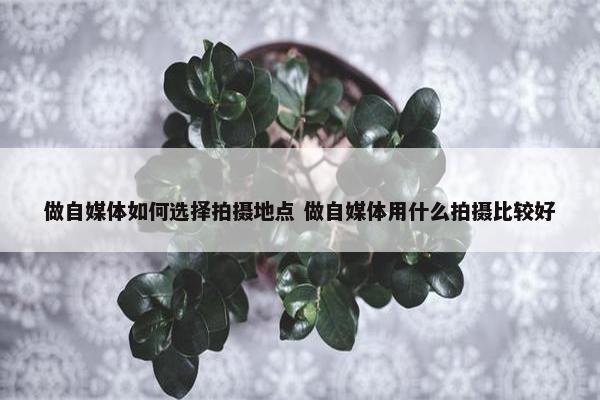 做自媒体如何选择拍摄地点 做自媒体用什么拍摄比较好