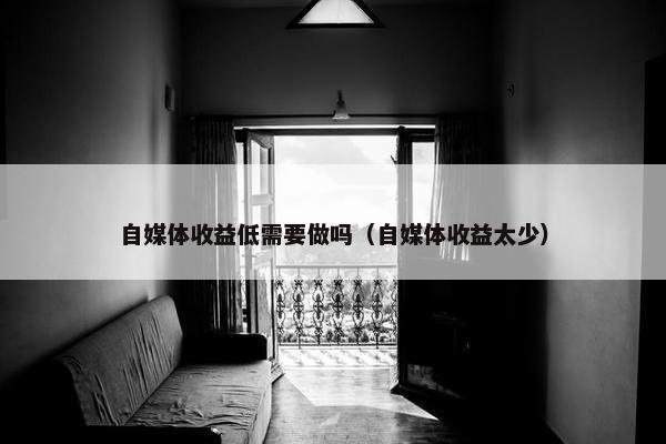 自媒体收益低需要做吗（自媒体收益太少）