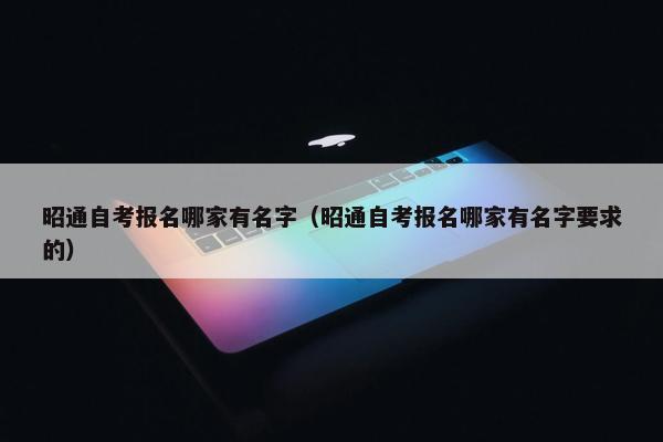 昭通自考报名哪家有名字（昭通自考报名哪家有名字要求的）