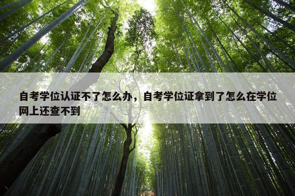 自考学位认证不了怎么办，自考学位证拿到了怎么在学位网上还查不到