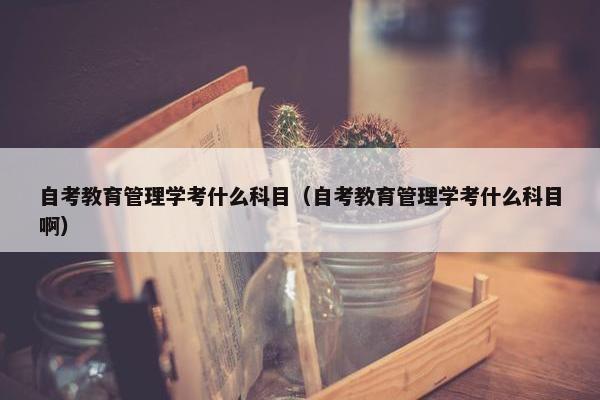 自考教育管理学考什么科目（自考教育管理学考什么科目啊）