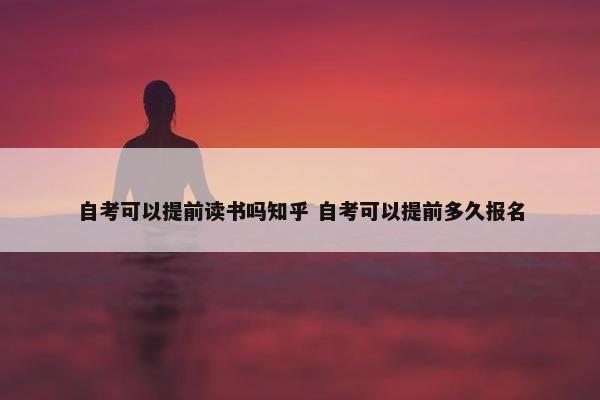 自考可以提前读书吗知乎 自考可以提前多久报名