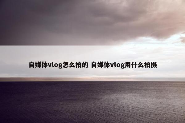 自媒体vlog怎么拍的 自媒体vlog用什么拍摄