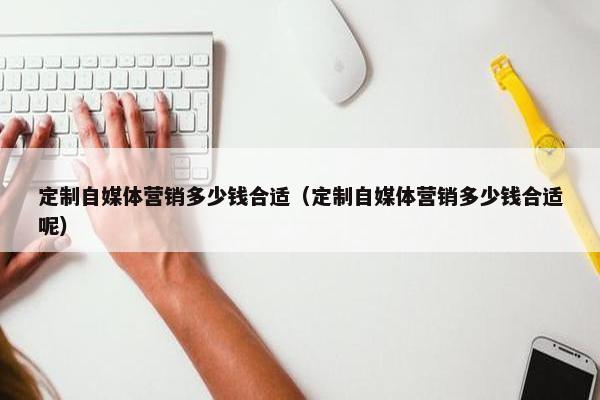 定制自媒体营销多少钱合适（定制自媒体营销多少钱合适呢）