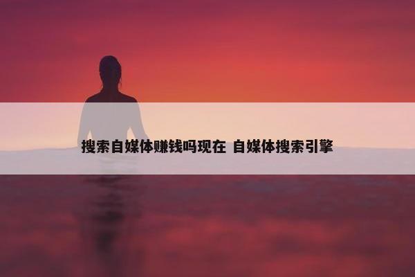 搜索自媒体赚钱吗现在 自媒体搜索引擎