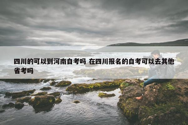 四川的可以到河南自考吗 在四川报名的自考可以去其他省考吗