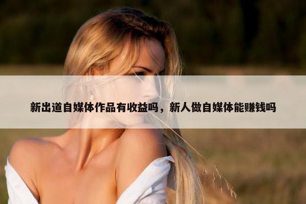 新出道自媒体作品有收益吗，新人做自媒体能赚钱吗