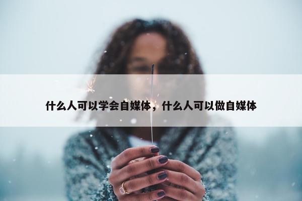 什么人可以学会自媒体，什么人可以做自媒体