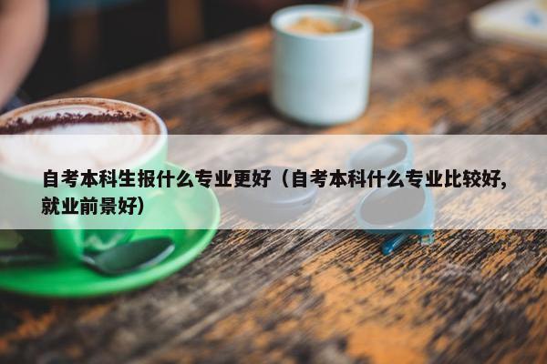 自考本科生报什么专业更好（自考本科什么专业比较好,就业前景好）