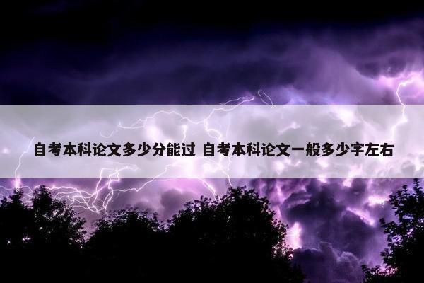 自考本科论文多少分能过 自考本科论文一般多少字左右