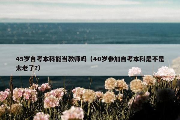 45岁自考本科能当教师吗（40岁参加自考本科是不是太老了?）